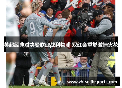 英超经典对决曼联迎战利物浦 双红会重燃激情火花