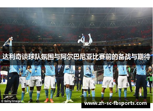 达利奇谈球队氛围与阿尔巴尼亚比赛前的备战与期待