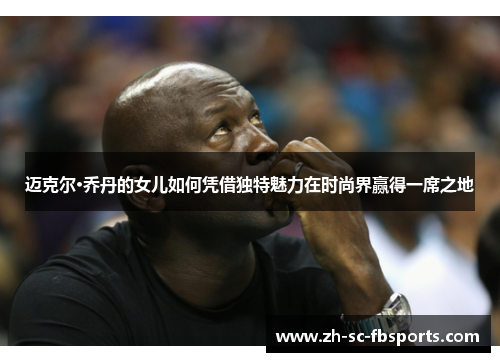 迈克尔·乔丹的女儿如何凭借独特魅力在时尚界赢得一席之地 迈克尔·乔丹的女儿如何凭借独特魅力在时尚界赢得一席之地