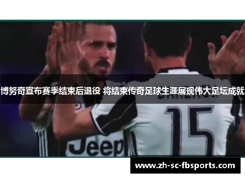 博努奇宣布赛季结束后退役 将结束传奇足球生涯展现伟大足坛成就