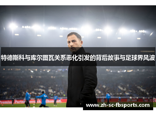 特德斯科与库尔图瓦关系恶化引发的背后故事与足球界风波