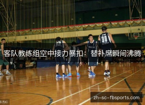 客队教练组空中接力暴扣:替补席瞬间沸腾 客队教练组空中接力暴扣:替补席瞬间沸腾